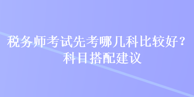 稅務(wù)師考試先考哪幾科比較好？科目搭配建議