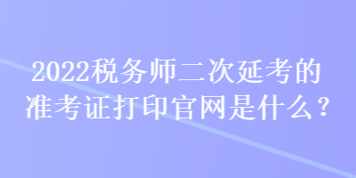 2022稅務(wù)師二次延考的準(zhǔn)考證打印官網(wǎng)是什么？