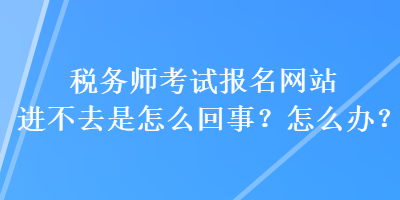 稅務(wù)師考試報(bào)名網(wǎng)站進(jìn)不去是怎么回事？怎么辦？