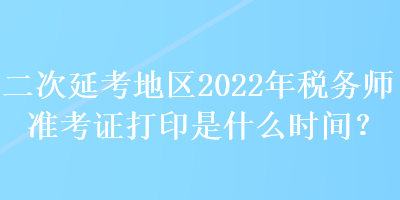 二次延考地區(qū)2022年稅務(wù)師準(zhǔn)考證打印是什么時(shí)間？