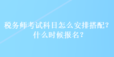 稅務(wù)師考試科目怎么安排搭配？什么時候報名？