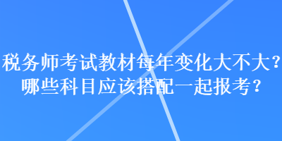 稅務(wù)師考試教材每年變化大不大？哪些科目應(yīng)該搭配一起報(bào)考？