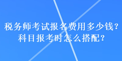 稅務(wù)師考試報(bào)名費(fèi)用多少錢？科目報(bào)考時(shí)怎么搭配？