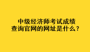 中級(jí)經(jīng)濟(jì)師考試成績(jī)查詢(xún)官網(wǎng)的網(wǎng)址是什么？