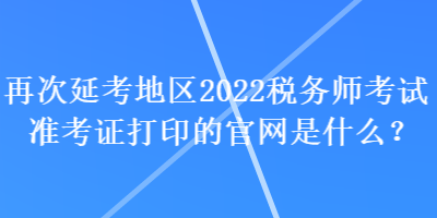 再次延考地區(qū)2022稅務(wù)師考試準(zhǔn)考證打印的官網(wǎng)是什么？