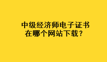 中級(jí)經(jīng)濟(jì)師電子證書(shū)在哪個(gè)網(wǎng)站下載？