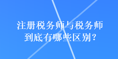 注冊(cè)稅務(wù)師與稅務(wù)師到底有哪些區(qū)別？