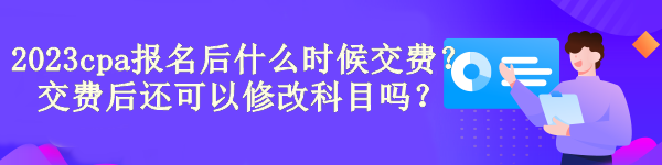 2023cpa報(bào)名后什么時候交費(fèi)？交費(fèi)后還可以修改科目嗎？