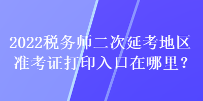 2022稅務(wù)師二次延考地區(qū)準(zhǔn)考證打印入口在哪里？