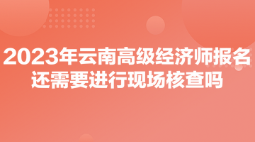 2023年云南高級(jí)經(jīng)濟(jì)師報(bào)名還需要進(jìn)行現(xiàn)場(chǎng)核查嗎？