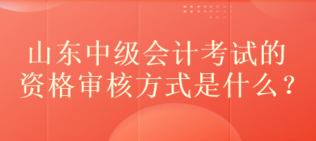 山東中級會計考試的資格審核方式是什么？