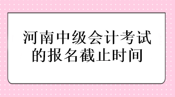 河南中級會(huì)計(jì)考試的報(bào)名截止時(shí)間在什么時(shí)候？