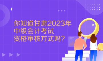  你知道甘肅2023年中級(jí)會(huì)計(jì)考試資格審核方式嗎？