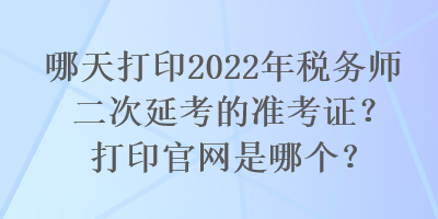 哪天打印2022年稅務(wù)師二次延考的準(zhǔn)考證？打印官網(wǎng)是哪個(gè)？