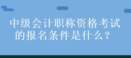 中級會計職稱資格考試的報名條件是什么？