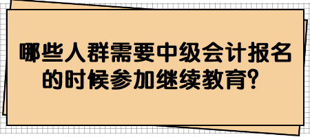 哪些人群需要中級(jí)會(huì)計(jì)報(bào)名的時(shí)候參加繼續(xù)教育？