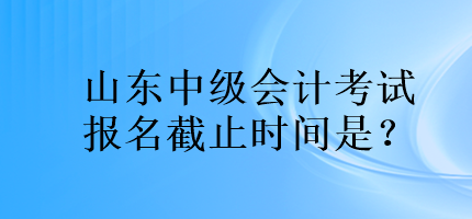 山東中級會計考試報名截止時間是？