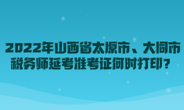 2022年山西省太原市、大同市稅務師延考準考證何時打印？