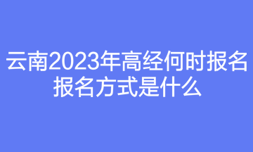 云南2023年高經(jīng)何時(shí)報(bào)名？報(bào)名方式是什么？