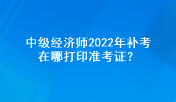 中級經(jīng)濟(jì)師2022年補(bǔ)考在哪打印準(zhǔn)考證？