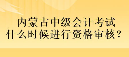 內(nèi)蒙古中級會計考試什么時候進行資格審核？