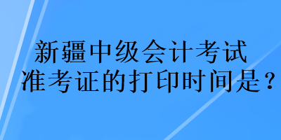 新疆中級會計(jì)考試準(zhǔn)考證的打印時(shí)間是？