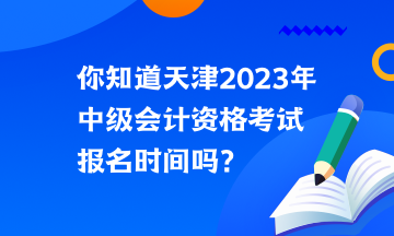 你知道天津2023年中級會計資格考試報名時間嗎？