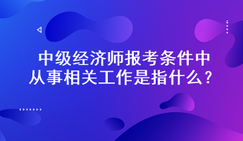 中級經(jīng)濟師報考條件中從事相關(guān)工作是指什么？