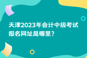 天津2023年會計中級考試報名網(wǎng)址是哪里？