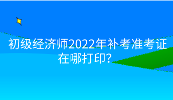 初級經(jīng)濟(jì)師2022年補(bǔ)考準(zhǔn)考證在哪打?。? suffix=