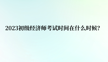 2023初級經(jīng)濟師考試時間在什么時候？