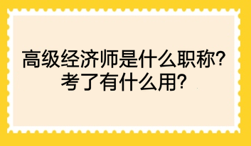 高級經(jīng)濟師是什么職稱？考了有什么用？