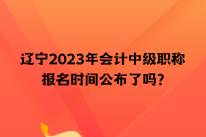 遼寧2023年會(huì)計(jì)中級(jí)職稱報(bào)名時(shí)間公布了嗎？