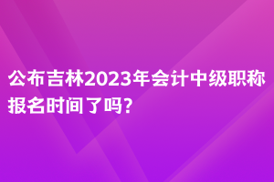 公布吉林2023年會計中級職稱報名時間了嗎？