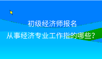 初級經(jīng)濟(jì)師報(bào)名 從事經(jīng)濟(jì)專業(yè)工作指的哪些？