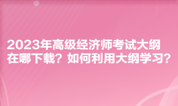 2023年高級經(jīng)濟師考試大綱在哪下載？如何利用大綱學習？