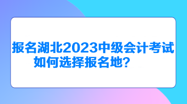 報名湖北2023中級會計考試如何選擇報名地？