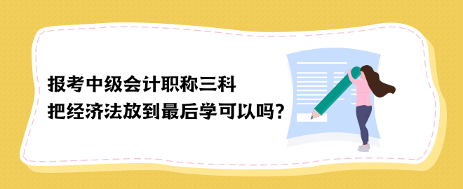 報考中級會計職稱三科 把經(jīng)濟法放到最后學(xué)可以嗎？