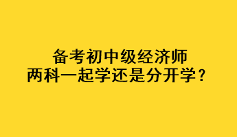 備考初中級(jí)經(jīng)濟(jì)師，兩科一起學(xué)還是分開(kāi)學(xué)？