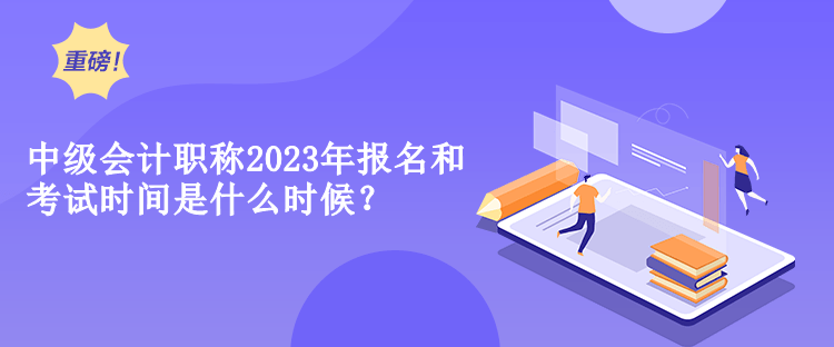 中級會計職稱2023年報名和考試時間是什么時候？