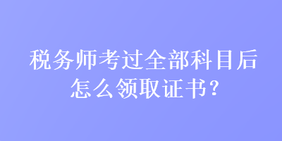 稅務(wù)師考過(guò)全部科目后怎么領(lǐng)取證書？