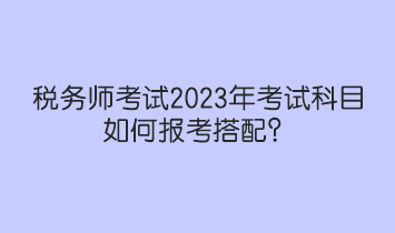 稅務(wù)師考試2023年考試科目如何報考搭配？