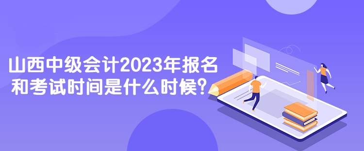 山西中級會計2023年報名和考試時間是什么時候？