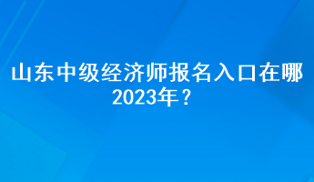 山東中級經(jīng)濟(jì)師報(bào)名入口在哪2023年？