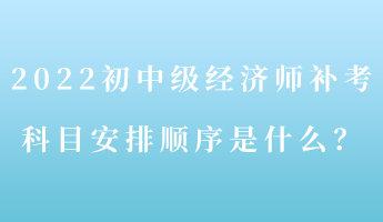 2022初中級經(jīng)濟師補考 科目安排順序是什么？