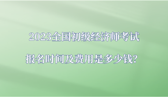 2023全國初級經(jīng)濟師考試報名時間及費用是多少錢？