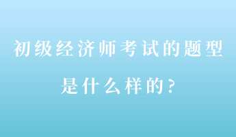 初級經(jīng)濟(jì)師考試的題型是什么樣的_