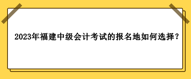 2023年福建中級會計(jì)考試的報(bào)名地如何選擇？