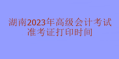 湖南2023年高級會計考試什么時候打印準考證？