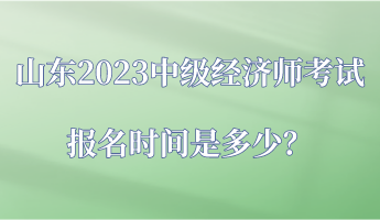 山東2023中級經(jīng)濟師考試報名時間是多少？